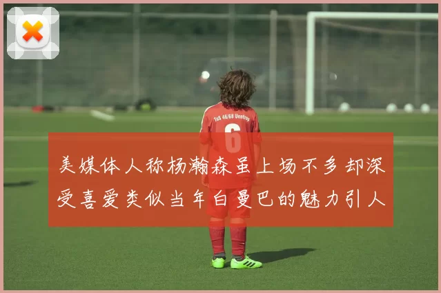 美媒体人称杨瀚森虽上场不多却深受喜爱类似当年白曼巴的魅力引人瞩目