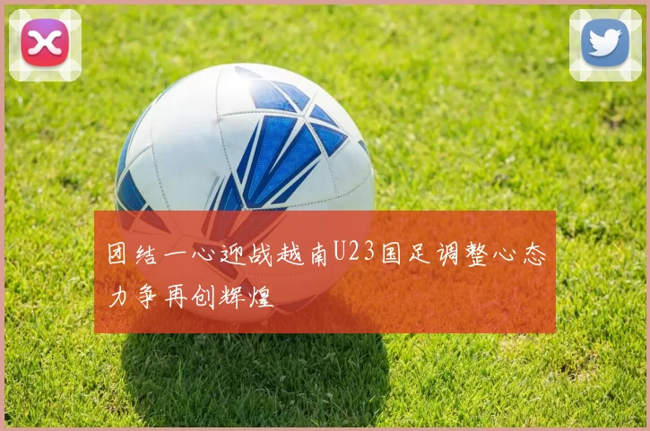 团结一心迎战越南U23国足调整心态力争再创辉煌