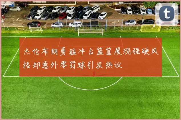 杰伦布朗勇猛冲击篮筐展现强硬风格却意外零罚球引发热议