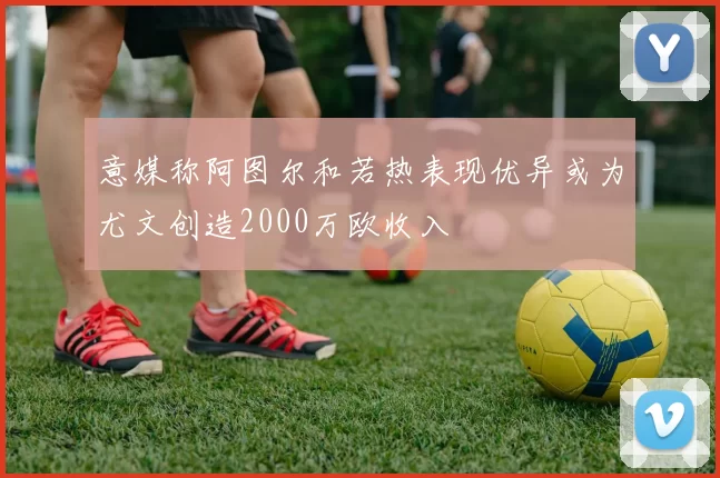 意媒称阿图尔和若热表现优异或为尤文创造2000万欧收入