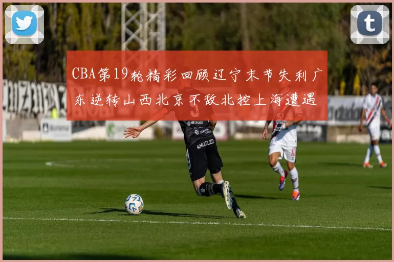 CBA第19轮精彩回顾辽宁末节失利广东逆转山西北京不敌北控上海遭遇浙江重创