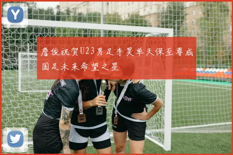 詹俊祝贺U23男足李昊单天保至尊成国足未来希望之星