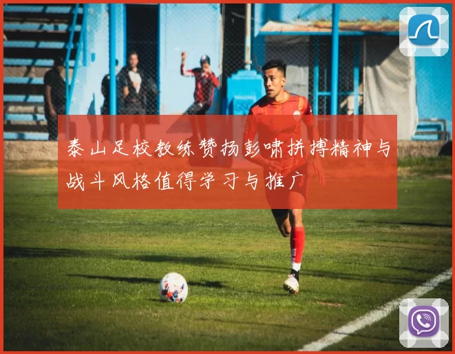 泰山足校教练赞扬彭啸拼搏精神与战斗风格值得学习与推广