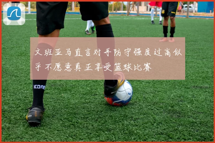 文班亚马直言对手防守强度过高似乎不愿意真正享受篮球比赛