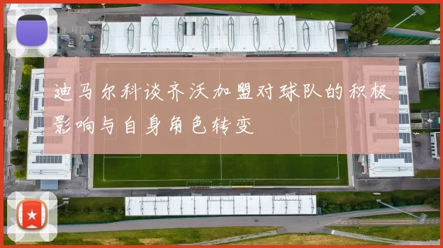 迪马尔科谈齐沃加盟对球队的积极影响与自身角色转变