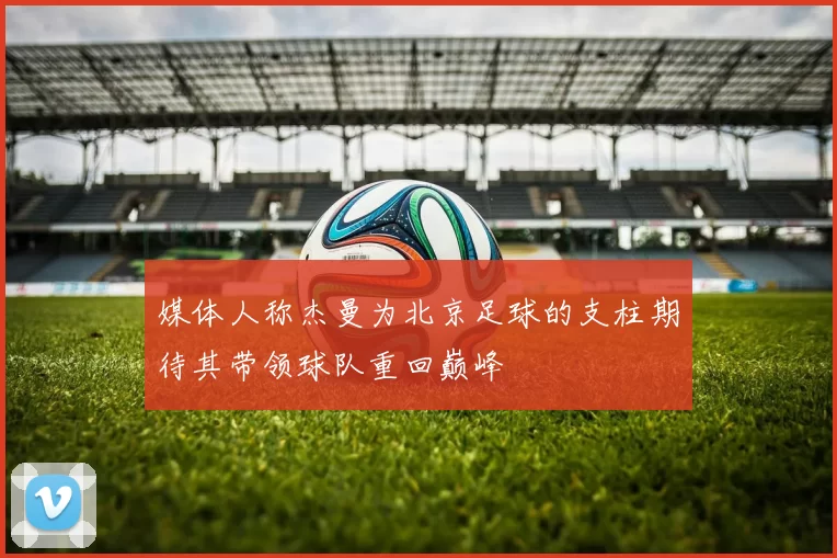 媒体人称杰曼为北京足球的支柱期待其带领球队重回巅峰