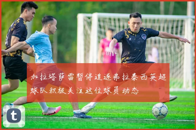 加拉塔萨雷暂停追逐弗拉泰西英超球队积极关注这位球员动态