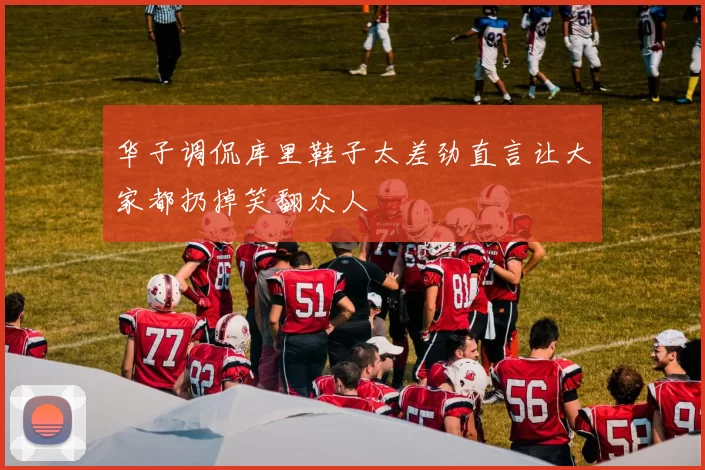 华子调侃库里鞋子太差劲直言让大家都扔掉笑翻众人