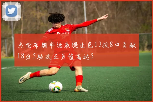 杰伦布朗半场表现出色13投8中贡献18分5助攻正负值高达5