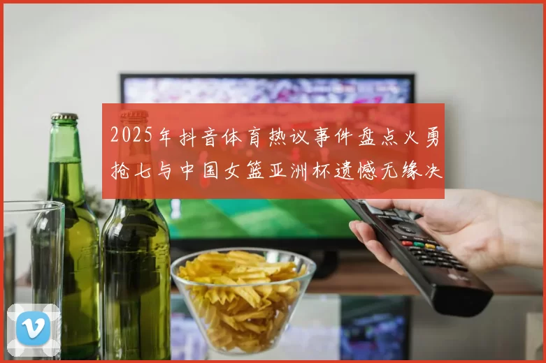 2025年抖音体育热议事件盘点火勇抢七与中国女篮亚洲杯遗憾无缘决赛