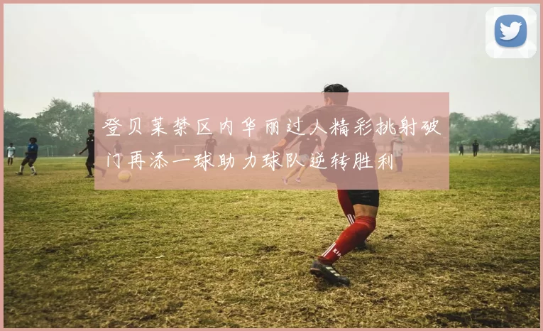 登贝莱禁区内华丽过人精彩挑射破门再添一球助力球队逆转胜利